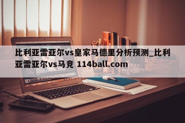 比利亚雷亚尔vs皇家马德里分析预测_比利亚雷亚尔vs马竞 114ball.com 