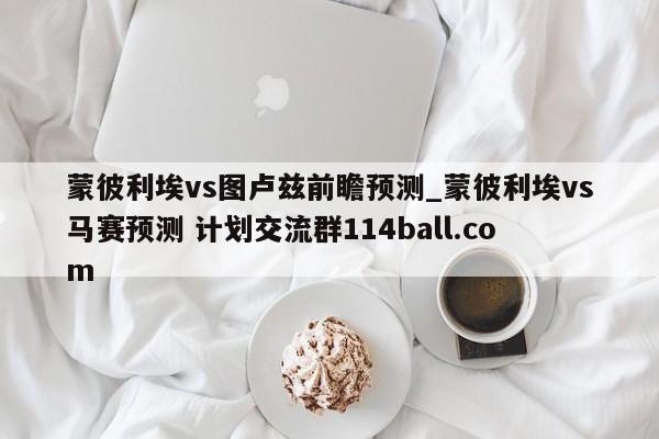 蒙彼利埃vs图卢兹前瞻预测_蒙彼利埃vs马赛预测 计划交流群114ball.com 