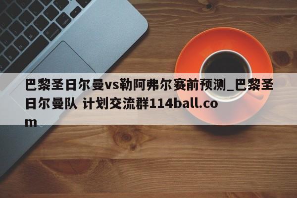 巴黎圣日尔曼vs勒阿弗尔赛前预测_巴黎圣日尔曼队 计划交流群114ball.com 