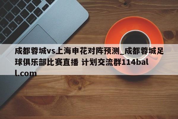 成都蓉城vs上海申花对阵预测_成都蓉城足球俱乐部比赛直播 计划交流群114ball.com 