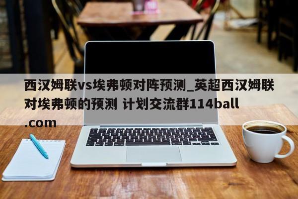 西汉姆联vs埃弗顿对阵预测_英超西汉姆联对埃弗顿的预测 计划交流群114ball.com 