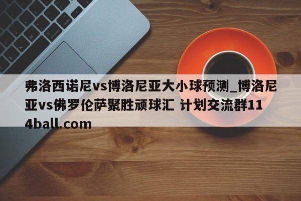 弗洛西诺尼vs博洛尼亚大小球预测_博洛尼亚vs佛罗伦萨聚胜顽球汇 计划交流群114ball.com 
