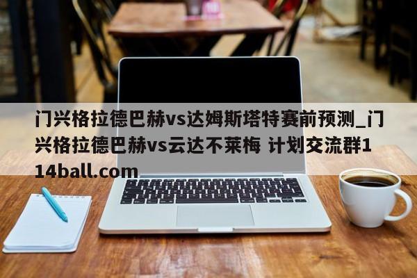 门兴格拉德巴赫vs达姆斯塔特赛前预测_门兴格拉德巴赫vs云达不莱梅 计划交流群114ball.com 