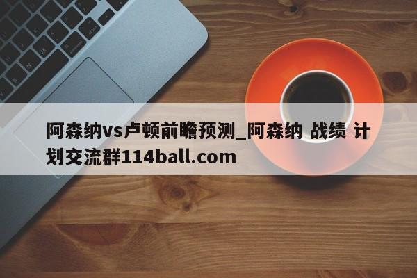 阿森纳vs卢顿前瞻预测_阿森纳 战绩 计划交流群114ball.com 
