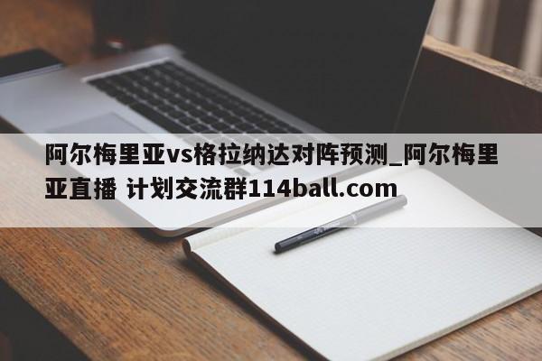 阿尔梅里亚vs格拉纳达对阵预测_阿尔梅里亚直播 计划交流群114ball.com 