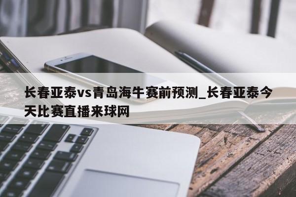 长春亚泰vs青岛海牛赛前预测_长春亚泰今天比赛直播来球网