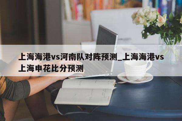 上海海港vs河南队对阵预测_上海海港vs上海申花比分预测