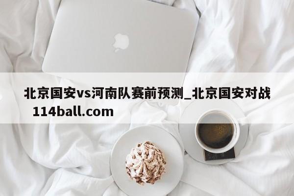 北京国安vs河南队赛前预测_北京国安对战  114ball.com