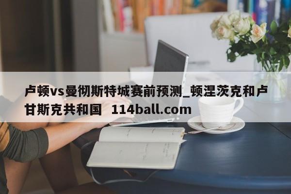卢顿vs曼彻斯特城赛前预测_顿涅茨克和卢甘斯克共和国  114ball.com