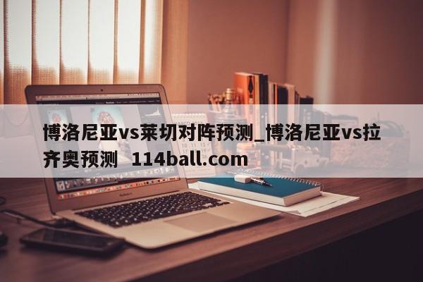 博洛尼亚vs莱切对阵预测_博洛尼亚vs拉齐奥预测  114ball.com