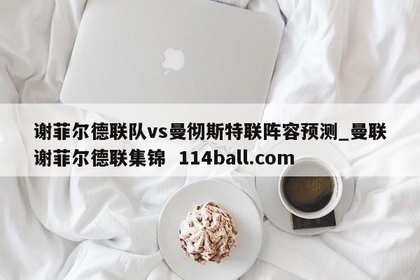 谢菲尔德联队vs曼彻斯特联阵容预测_曼联谢菲尔德联集锦  114ball.com