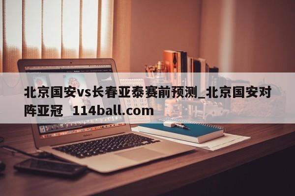 北京国安vs长春亚泰赛前预测_北京国安对阵亚冠  114ball.com