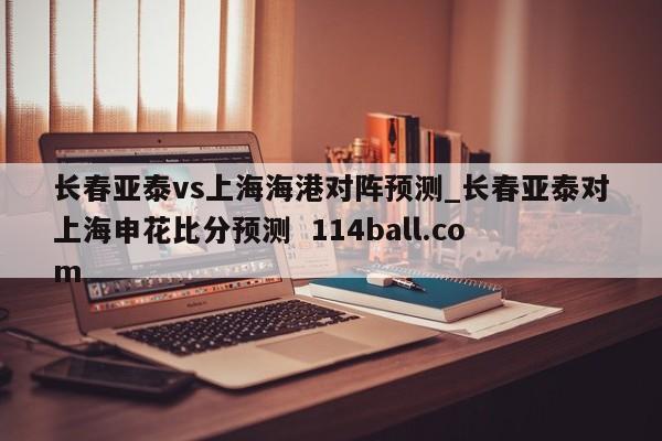 长春亚泰vs上海海港对阵预测_长春亚泰对上海申花比分预测  114ball.com