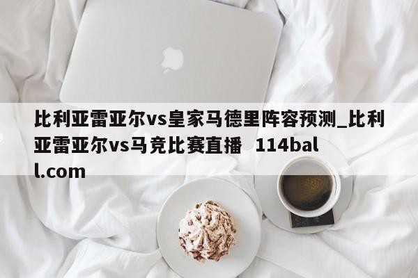 比利亚雷亚尔vs皇家马德里阵容预测_比利亚雷亚尔vs马竞比赛直播  114ball.com