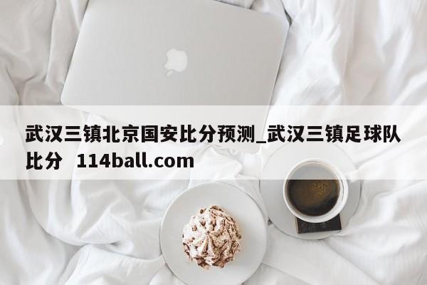 武汉三镇北京国安比分预测_武汉三镇足球队比分  114ball.com
