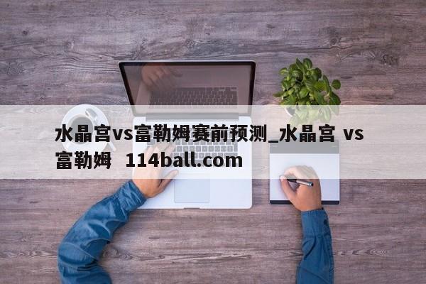 水晶宫vs富勒姆赛前预测_水晶宫 vs 富勒姆  114ball.com
