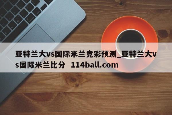 亚特兰大vs国际米兰竞彩预测_亚特兰大vs国际米兰比分  114ball.com