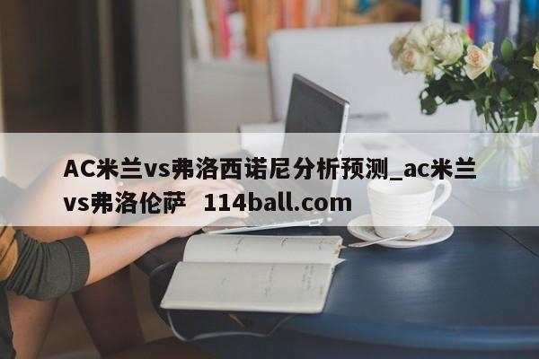 AC米兰vs弗洛西诺尼分析预测_ac米兰vs弗洛伦萨  114ball.com