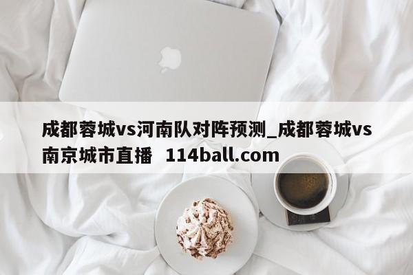 成都蓉城vs河南队对阵预测_成都蓉城vs南京城市直播  114ball.com