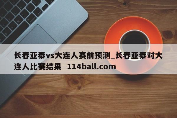 长春亚泰vs大连人赛前预测_长春亚泰对大连人比赛结果  114ball.com