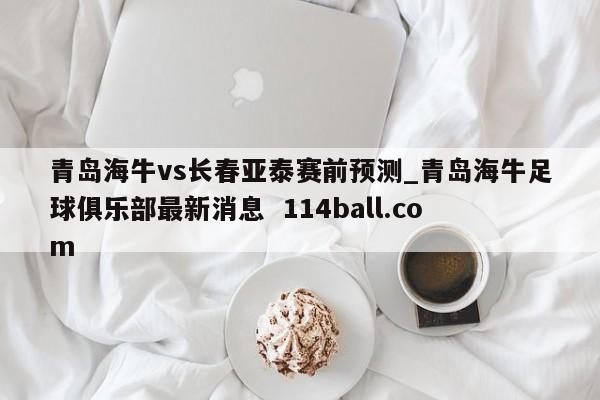 青岛海牛vs长春亚泰赛前预测_青岛海牛足球俱乐部最新消息  114ball.com