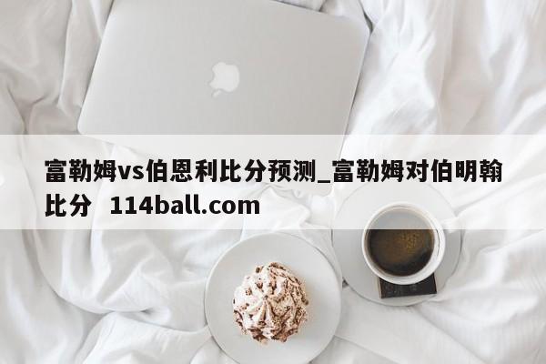 富勒姆vs伯恩利比分预测_富勒姆对伯明翰比分  114ball.com