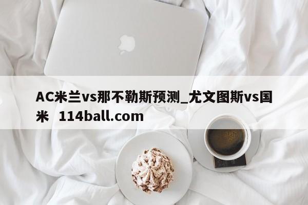 AC米兰vs那不勒斯预测_尤文图斯vs国米  114ball.com