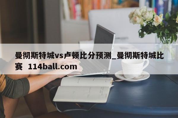 曼彻斯特城vs卢顿比分预测_曼彻斯特城比赛  114ball.com