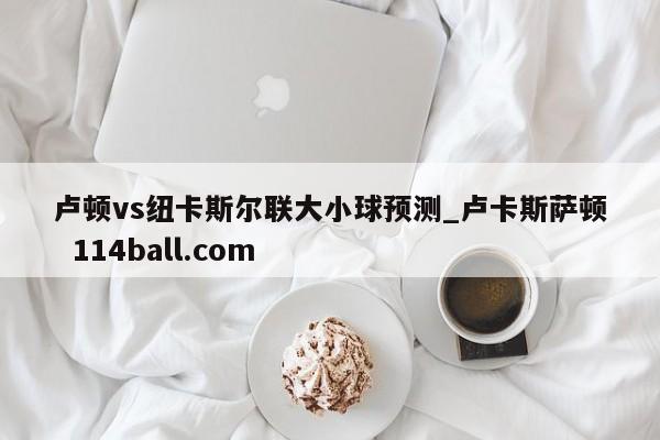 卢顿vs纽卡斯尔联大小球预测_卢卡斯萨顿  114ball.com