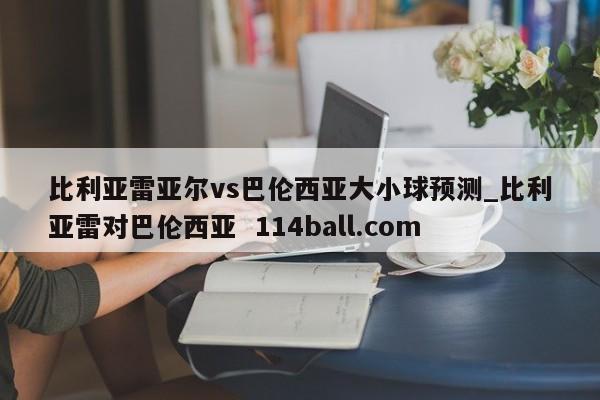 比利亚雷亚尔vs巴伦西亚大小球预测_比利亚雷对巴伦西亚  114ball.com