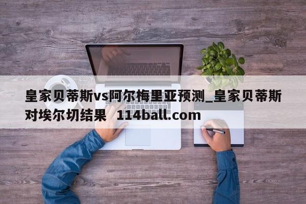 皇家贝蒂斯vs阿尔梅里亚预测_皇家贝蒂斯对埃尔切结果  114ball.com