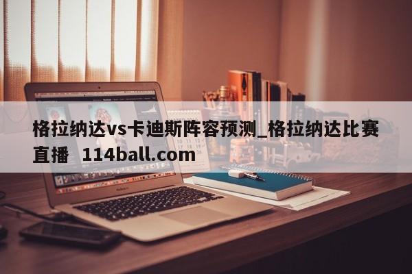 格拉纳达vs卡迪斯阵容预测_格拉纳达比赛直播  114ball.com