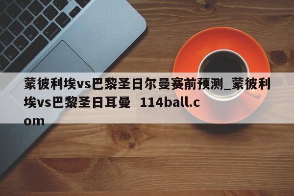 蒙彼利埃vs巴黎圣日尔曼赛前预测_蒙彼利埃vs巴黎圣日耳曼  114ball.com
