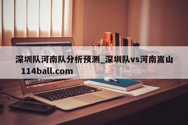 深圳队河南队分析预测_深圳队vs河南嵩山  114ball.com