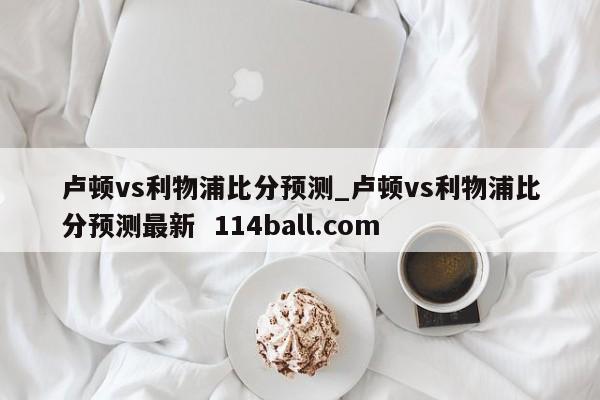 卢顿vs利物浦比分预测_卢顿vs利物浦比分预测最新  114ball.com