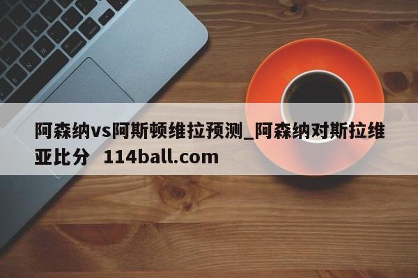 阿森纳vs阿斯顿维拉预测_阿森纳对斯拉维亚比分  114ball.com
