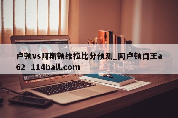 卢顿vs阿斯顿维拉比分预测_阿卢顿口王a62  114ball.com