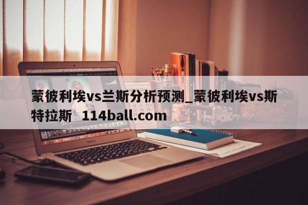 蒙彼利埃vs兰斯分析预测_蒙彼利埃vs斯特拉斯  114ball.com