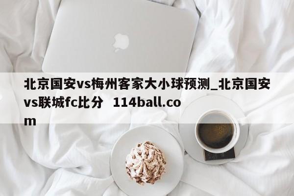 北京国安vs梅州客家大小球预测_北京国安vs联城fc比分  114ball.com