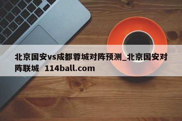 北京国安vs成都蓉城对阵预测_北京国安对阵联城  114ball.com
