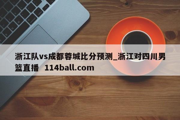 浙江队vs成都蓉城比分预测_浙江对四川男篮直播  114ball.com