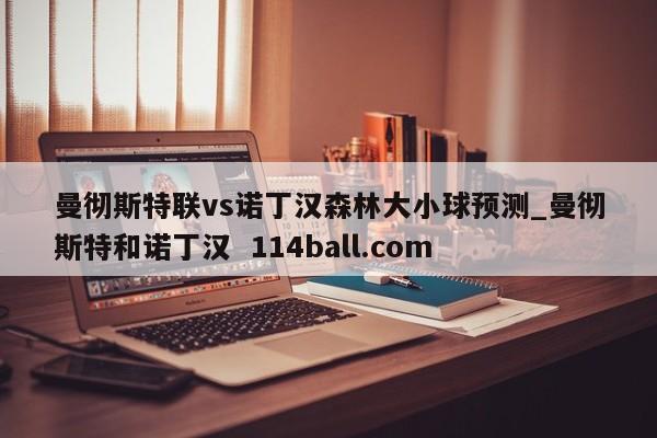 曼彻斯特联vs诺丁汉森林大小球预测_曼彻斯特和诺丁汉  114ball.com