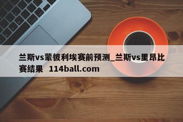 兰斯vs蒙彼利埃赛前预测_兰斯vs里昂比赛结果  114ball.com
