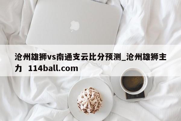 沧州雄狮vs南通支云比分预测_沧州雄狮主力  114ball.com
