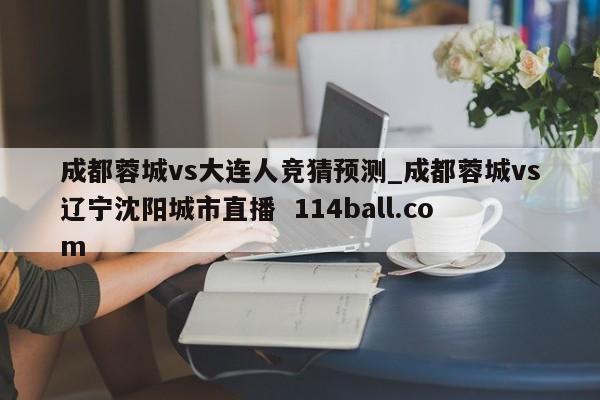 成都蓉城vs大连人竞猜预测_成都蓉城vs辽宁沈阳城市直播  114ball.com