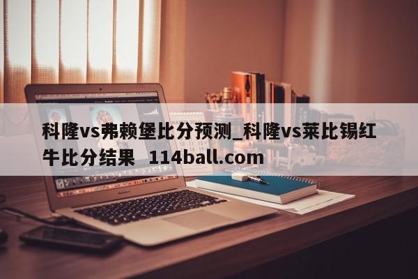科隆vs弗赖堡比分预测_科隆vs莱比锡红牛比分结果  114ball.com