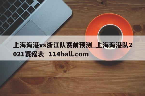 上海海港vs浙江队赛前预测_上海海港队2021赛程表  114ball.com