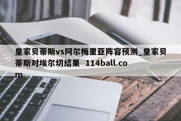 皇家贝蒂斯vs阿尔梅里亚阵容预测_皇家贝蒂斯对埃尔切结果  114ball.com