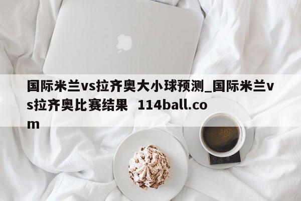国际米兰vs拉齐奥大小球预测_国际米兰vs拉齐奥比赛结果  114ball.com