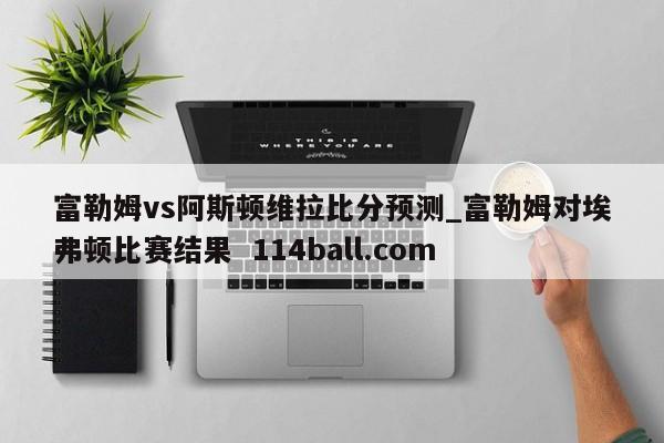 富勒姆vs阿斯顿维拉比分预测_富勒姆对埃弗顿比赛结果  114ball.com